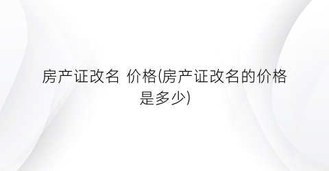 房产证改名 价格(房产证改名的价格是多少)